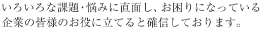 いろいろな課題・悩みに直面し、お困りになっている中小企業の皆様のお役に立てると確信しております。